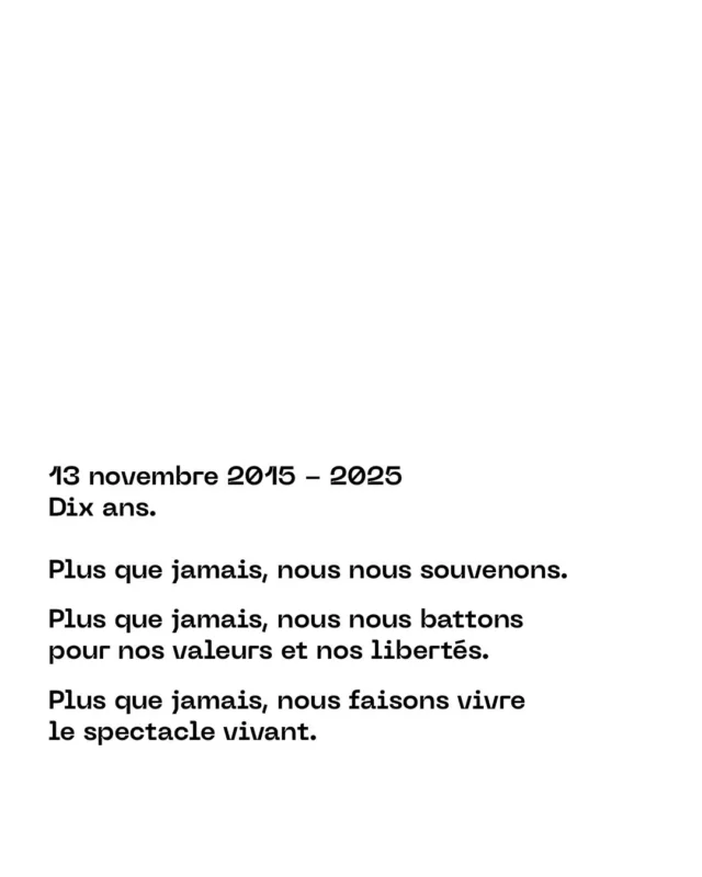 13 novembre 2015 - 2025
Dix ans.

Plus que jamais, nous nous souvenons.
Plus que jamais, nous nous battons pour nos valeurs et nos libertés.
Plus que jamais, nous faisons vivre le spectacle vivant.